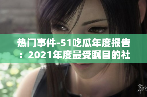 热门事件-51吃瓜年度报告：2021年度最受瞩目的社会话题盘点