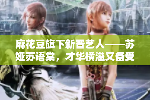 麻花豆旗下新晋艺人——苏娅苏语棠，才华横溢又备受瞩目