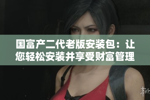 国富产二代老版安装包：让您轻松安装并享受财富管理乐趣