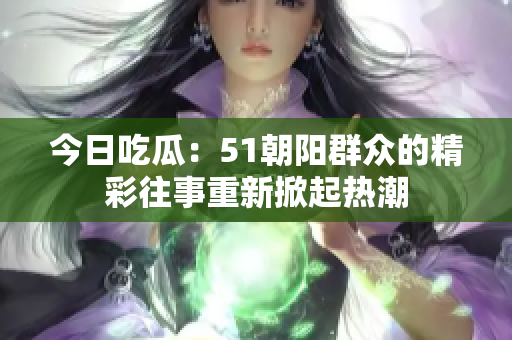 今日吃瓜：51朝阳群众的精彩往事重新掀起热潮