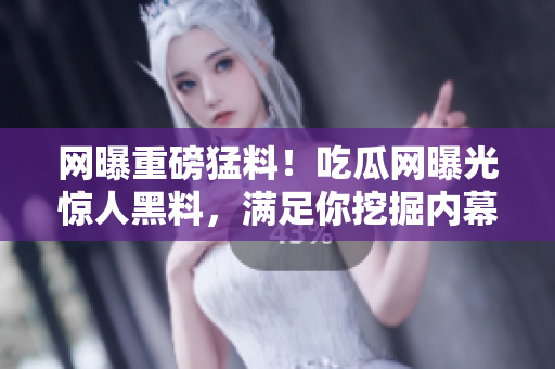 网曝重磅猛料！吃瓜网曝光惊人黑料，满足你挖掘内幕的好奇心，点开一探究竟吧！