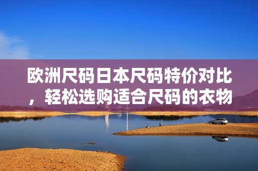 欧洲尺码日本尺码特价对比，轻松选购适合尺码的衣物