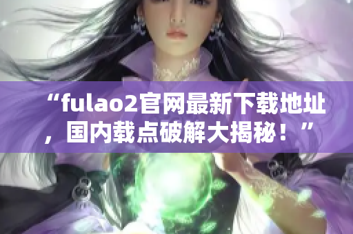 “fulao2官网最新下载地址，国内载点破解大揭秘！”