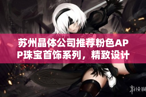 苏州晶体公司推荐粉色APP珠宝首饰系列，精致设计令人惊艳