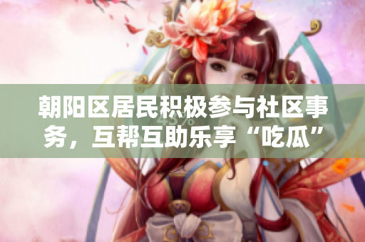 朝阳区居民积极参与社区事务，互帮互助乐享“吃瓜”时间