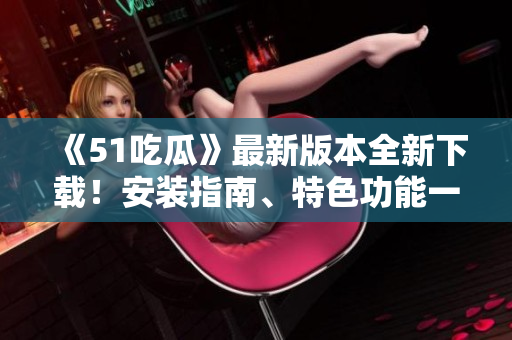 《51吃瓜》最新版本全新下载！安装指南、特色功能一网打尽