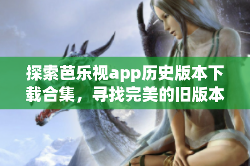 探索芭乐视app历史版本下载合集，寻找完美的旧版本享受体验