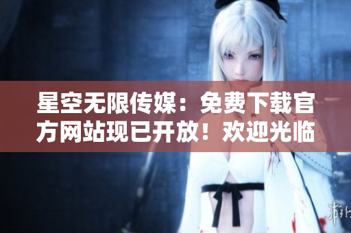 星空无限传媒：免费下载官方网站现已开放！欢迎光临，尽享免费资源！