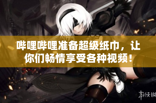 哔哩哔哩准备超级纸巾，让你们畅情享受各种视频！