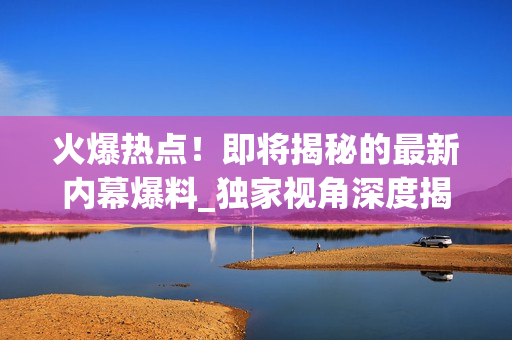 火爆热点！即将揭秘的最新内幕爆料_独家视角深度揭露【45-70】