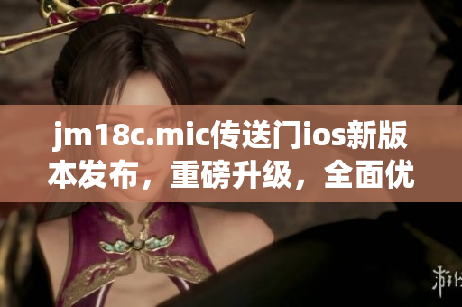 jm18c.mic传送门ios新版本发布，重磅升级，全面优化用户体验
