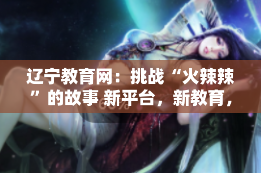 辽宁教育网：挑战“火辣辣”的故事 新平台，新教育，快速发展 创建辉煌