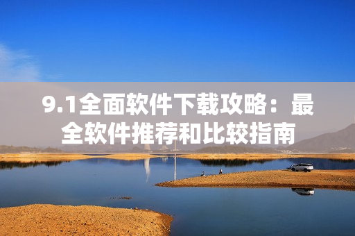 9.1全面软件下载攻略：最全软件推荐和比较指南