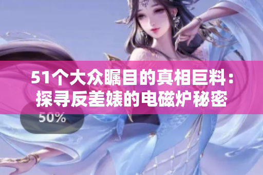 51个大众瞩目的真相巨料：探寻反差婊的电磁炉秘密