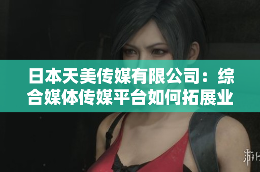 日本天美传媒有限公司：综合媒体传媒平台如何拓展业务并取得成功？