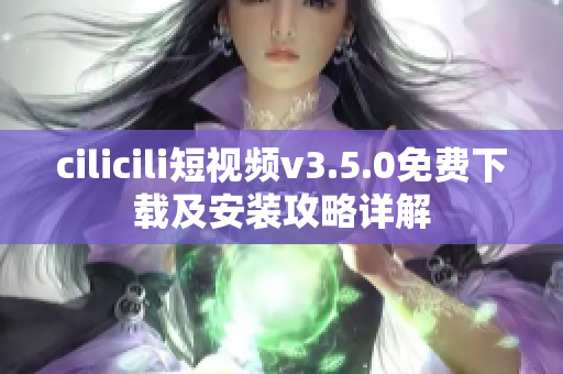 cilicili短视频v3.5.0免费下载及安装攻略详解