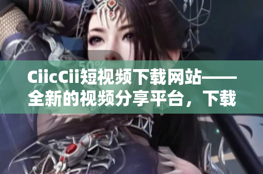 CiicCii短视频下载网站——全新的视频分享平台，下载畅享精彩瞬间