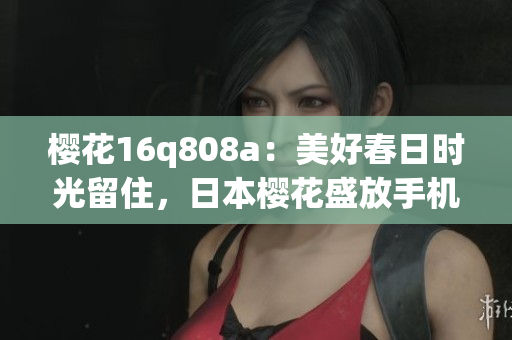 樱花16q808a：美好春日时光留住，日本樱花盛放手机摄影利器