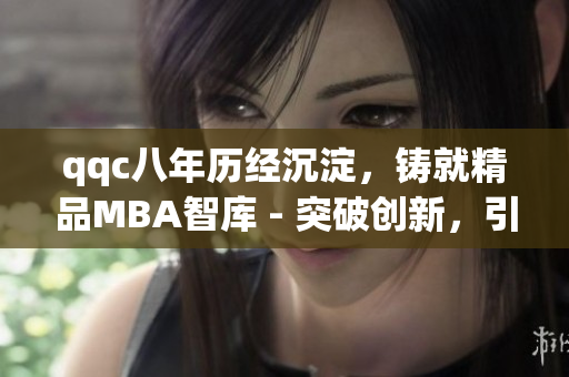 qqc八年历经沉淀，铸就精品MBA智库 - 突破创新，引领未来