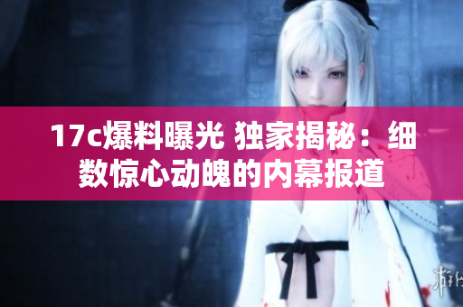 17c爆料曝光 独家揭秘：细数惊心动魄的内幕报道