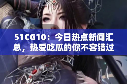 51CG10：今日热点新闻汇总，热爱吃瓜的你不容错过