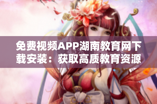 免费视频APP湖南教育网下载安装：获取高质教育资源，畅享网络学习福利