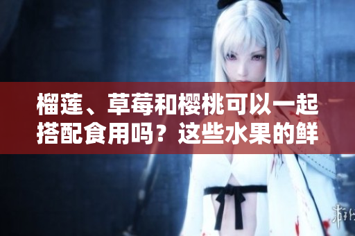 榴莲、草莓和樱桃可以一起搭配食用吗？这些水果的鲜美之间有着怎样的化学反应？