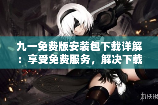 九一免费版安装包下载详解：享受免费服务，解决下载问题