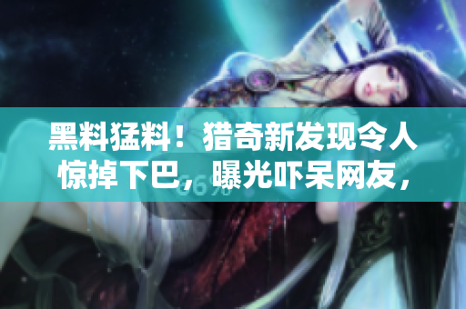 黑料猛料！猎奇新发现令人惊掉下巴，曝光吓呆网友，惊到不敢信！