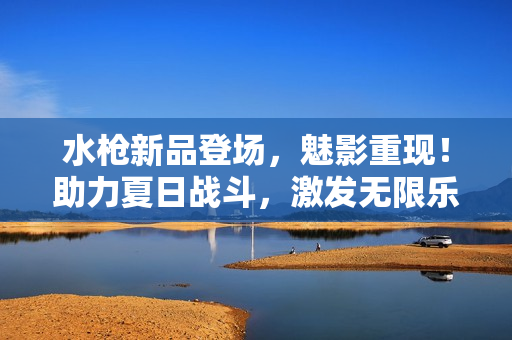 水枪新品登场，魅影重现！助力夏日战斗，激发无限乐趣