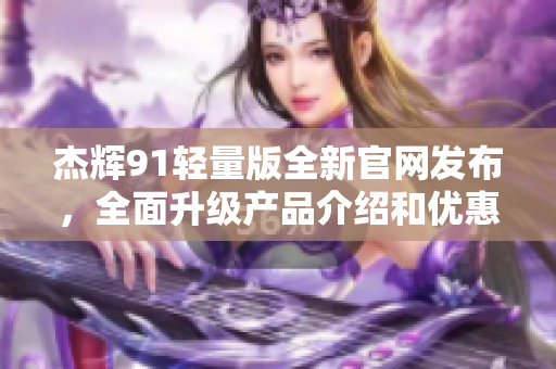 杰辉91轻量版全新官网发布，全面升级产品介绍和优惠活动