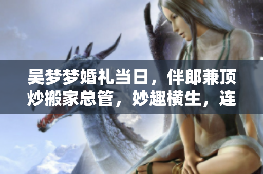 吴梦梦婚礼当日，伴郎兼顶炒搬家总管，妙趣横生，连曝两大金点，尽显多面才情