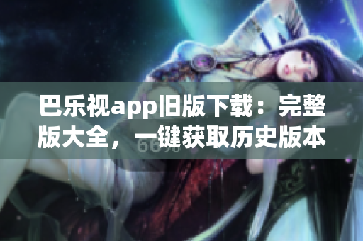 巴乐视app旧版下载：完整版大全，一键获取历史版本，简单易用