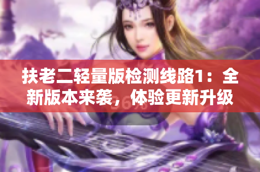 扶老二轻量版检测线路1：全新版本来袭，体验更新升级！
