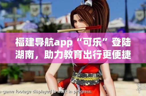 福建导航app“可乐”登陆湖南，助力教育出行更便捷