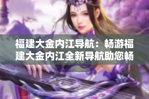 福建大金内江导航：畅游福建大金内江全新导航助您畅游