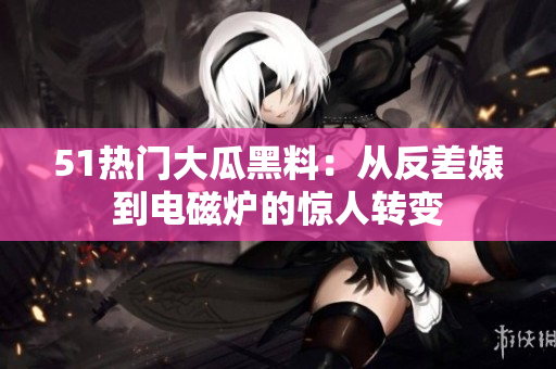 51热门大瓜黑料：从反差婊到电磁炉的惊人转变