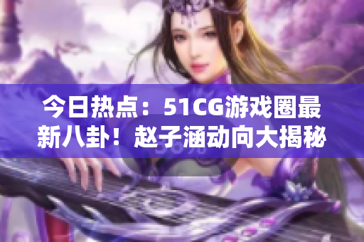 今日热点：51CG游戏圈最新八卦！赵子涵动向大揭秘，吃瓜人气爆表