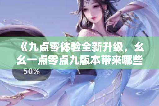 《九点零体验全新升级，幺幺一点零点九版本带来哪些变化？》