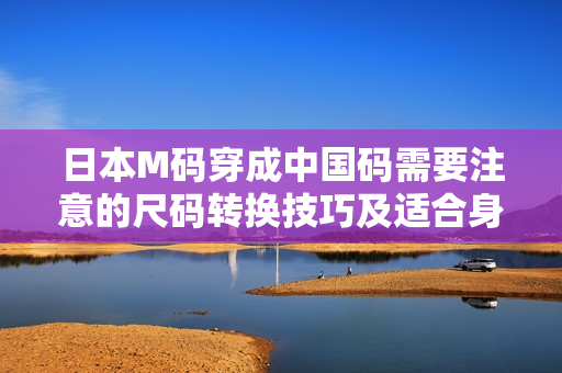 日本M码穿成中国码需要注意的尺码转换技巧及适合身材搭配方式