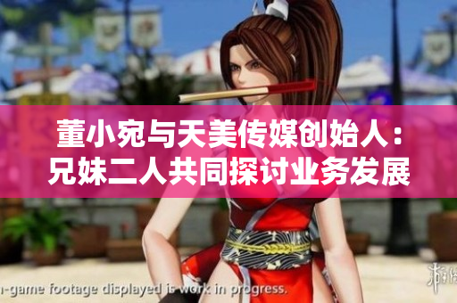 董小宛与天美传媒创始人：兄妹二人共同探讨业务发展路线