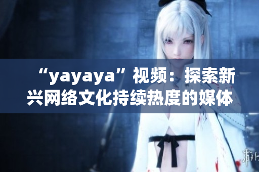 “yayaya”视频：探索新兴网络文化持续热度的媒体现象