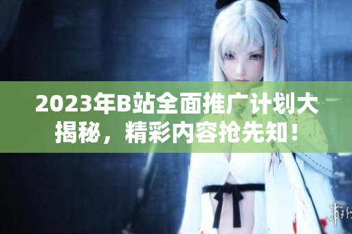 2023年B站全面推广计划大揭秘，精彩内容抢先知！