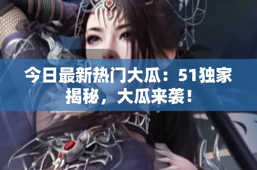 今日最新热门大瓜：51独家揭秘，大瓜来袭！