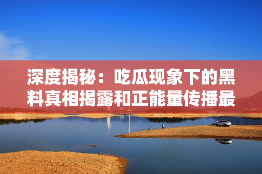 深度揭秘：吃瓜现象下的黑料真相揭露和正能量传播最新官网
