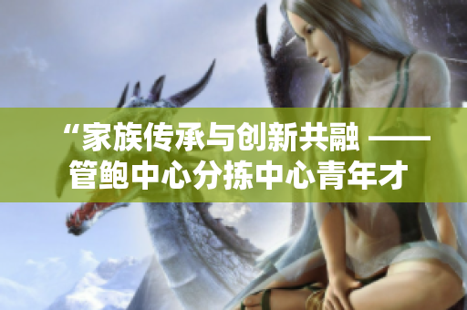 “家族传承与创新共融 —— 管鲍中心分拣中心青年才俊的创业之路”