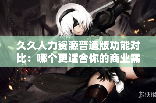 久久人力资源普通版功能对比：哪个更适合你的商业需求？