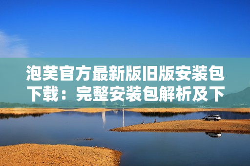 泡芙官方最新版旧版安装包下载：完整安装包解析及下载指南