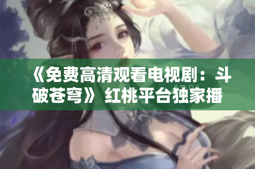 《免费高清观看电视剧：斗破苍穹》 红桃平台独家播出！
