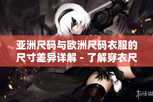 亚洲尺码与欧洲尺码衣服的尺寸差异详解 - 了解穿衣尺码的区别，选择更适合的服装